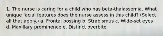 1. The nurse is caring for a child who has beta-thalassemia. What unique facial features does the nurse assess in this child? (Select all that apply.) a. Frontal bossing b. Strabismus c. Wide-set eyes d. Maxillary prominence e. Distinct overbite