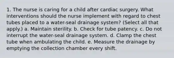 1. The nurse is caring for a child after cardiac surgery. What interventions should the nurse implement with regard to chest tubes placed to a water-seal drainage system? (Select all that apply.) a. Maintain sterility. b. Check for tube patency. c. Do not interrupt the water-seal drainage system. d. Clamp the chest tube when ambulating the child. e. Measure the drainage by emptying the collection chamber every shift.