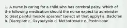 1. A nurse is caring for a child who has cerebral palsy. Which of the following medication should the nurse expect to administer to treat painful muscle spasms? (select all that apply) a. Baclofen b. Diazepam c. Oxybutynin d. Methotrexate e. Prednisone