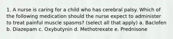 1. A nurse is caring for a child who has cerebral palsy. Which of the following medication should the nurse expect to administer to treat painful muscle spasms? (select all that apply) a. Baclofen b. Diazepam c. Oxybutynin d. Methotrexate e. Prednisone