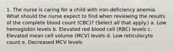 1. The nurse is caring for a child with iron-deficiency anemia. What should the nurse expect to find when reviewing the results of the complete blood count (CBC)? (Select all that apply.) a. Low hemoglobin levels b. Elevated red blood cell (RBC) levels c. Elevated mean cell volume (MCV) levels d. Low reticulocyte count e. Decreased MCV levels