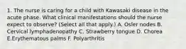 1. The nurse is caring for a child with Kawasaki disease in the acute phase. What clinical manifestations should the nurse expect to observe? (Select all that apply.) A. Osler nodes B. Cervical lymphadenopathy C. Strawberry tongue D. Chorea E.Erythematous palms F. Polyarthritis