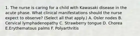 1. The nurse is caring for a child with Kawasaki disease in the acute phase. What clinical manifestations should the nurse expect to observe? (Select all that apply.) A. Osler nodes B. Cervical lymphadenopathy C. Strawberry tongue D. Chorea E.Erythematous palms F. Polyarthritis