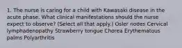 1. The nurse is caring for a child with Kawasaki disease in the acute phase. What clinical manifestations should the nurse expect to observe? (Select all that apply.) Osler nodes Cervical lymphadenopathy Strawberry tongue Chorea Erythematous palms Polyarthritis