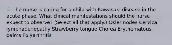 1. The nurse is caring for a child with Kawasaki disease in the acute phase. What clinical manifestations should the nurse expect to observe? (Select all that apply.) Osler nodes Cervical lymphadenopathy Strawberry tongue Chorea Erythematous palms Polyarthritis