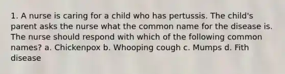 1. A nurse is caring for a child who has pertussis. The child's parent asks the nurse what the common name for the disease is. The nurse should respond with which of the following common names? a. Chickenpox b. Whooping cough c. Mumps d. Fith disease