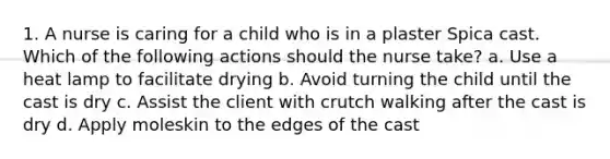 1. A nurse is caring for a child who is in a plaster Spica cast. Which of the following actions should the nurse take? a. Use a heat lamp to facilitate drying b. Avoid turning the child until the cast is dry c. Assist the client with crutch walking after the cast is dry d. Apply moleskin to the edges of the cast