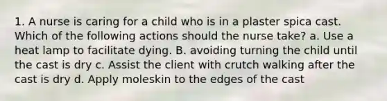 1. A nurse is caring for a child who is in a plaster spica cast. Which of the following actions should the nurse take? a. Use a heat lamp to facilitate dying. B. avoiding turning the child until the cast is dry c. Assist the client with crutch walking after the cast is dry d. Apply moleskin to the edges of the cast