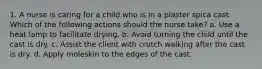 1. A nurse is caring for a child who is in a plaster spica cast. Which of the following actions should the nurse take? a. Use a heat lamp to facilitate drying. b. Avoid turning the child until the cast is dry. c. Assist the client with crutch walking after the cast is dry. d. Apply moleskin to the edges of the cast.