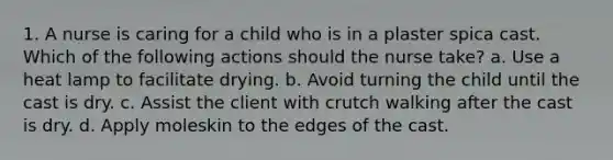 1. A nurse is caring for a child who is in a plaster spica cast. Which of the following actions should the nurse take? a. Use a heat lamp to facilitate drying. b. Avoid turning the child until the cast is dry. c. Assist the client with crutch walking after the cast is dry. d. Apply moleskin to the edges of the cast.