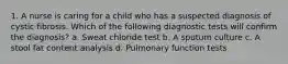 1. A nurse is caring for a child who has a suspected diagnosis of cystic fibrosis. Which of the following diagnostic tests will confirm the diagnosis? a. Sweat chloride test b. A sputum culture c. A stool fat content analysis d. Pulmonary function tests