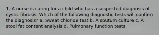 1. A nurse is caring for a child who has a suspected diagnosis of cystic fibrosis. Which of the following diagnostic tests will confirm the diagnosis? a. Sweat chloride test b. A sputum culture c. A stool fat content analysis d. Pulmonary function tests