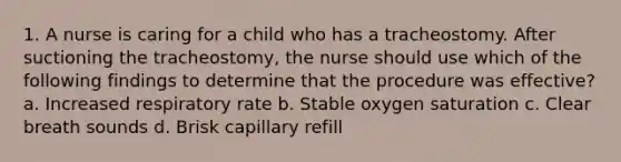 1. A nurse is caring for a child who has a tracheostomy. After suctioning the tracheostomy, the nurse should use which of the following findings to determine that the procedure was effective? a. Increased respiratory rate b. Stable oxygen saturation c. Clear breath sounds d. Brisk capillary refill