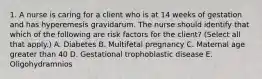 1. A nurse is caring for a client who is at 14 weeks of gestation and has hyperemesis gravidarum. The nurse should identify that which of the following are risk factors for the client? (Select all that apply.) A. Diabetes B. Multifetal pregnancy C. Maternal age greater than 40 D. Gestational trophoblastic disease E. Oligohydramnios