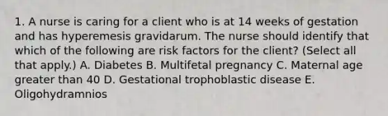 1. A nurse is caring for a client who is at 14 weeks of gestation and has hyperemesis gravidarum. The nurse should identify that which of the following are risk factors for the client? (Select all that apply.) A. Diabetes B. Multifetal pregnancy C. Maternal age greater than 40 D. Gestational trophoblastic disease E. Oligohydramnios