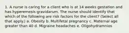 1. A nurse is caring for a client who is at 14 weeks gestation and has hyperemesis gravidarum. The nurse should identify that which of the following are risk factors for the client? (Select all that apply.) a. Obesity b. Multifetal pregnancy c. Maternal age greater than 40 d. Migraine headaches e. Oligohydramnios