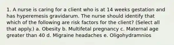 1. A nurse is caring for a client who is at 14 weeks gestation and has hyperemesis gravidarum. The nurse should identify that which of the following are risk factors for the client? (Select all that apply.) a. Obesity b. Multifetal pregnancy c. Maternal age greater than 40 d. Migraine headaches e. Oligohydramnios