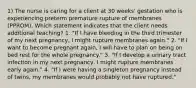 1) The nurse is caring for a client at 30 weeks' gestation who is experiencing preterm premature rupture of membranes (PPROM). Which statement indicates that the client needs additional teaching? 1. "If I have bleeding in the third trimester of my next pregnancy, I might rupture membranes again." 2. "If I want to become pregnant again, I will have to plan on being on bed rest for the whole pregnancy." 3. "If I develop a urinary tract infection in my next pregnancy, I might rupture membranes early again." 4. "If I were having a singleton pregnancy instead of twins, my membranes would probably not have ruptured."