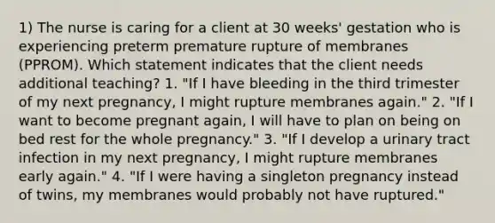 1) The nurse is caring for a client at 30 weeks' gestation who is experiencing preterm premature rupture of membranes (PPROM). Which statement indicates that the client needs additional teaching? 1. "If I have bleeding in the third trimester of my next pregnancy, I might rupture membranes again." 2. "If I want to become pregnant again, I will have to plan on being on bed rest for the whole pregnancy." 3. "If I develop a urinary tract infection in my next pregnancy, I might rupture membranes early again." 4. "If I were having a singleton pregnancy instead of twins, my membranes would probably not have ruptured."