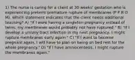 1) The nurse is caring for a client at 30 weeks' gestation who is experiencing preterm premature rupture of membranes (P P R O M). Which statement indicates that the client needs additional teaching? A) "If I were having a singleton pregnancy instead of twins, my membranes would probably not have ruptured." B) "If I develop a urinary tract infection in my next pregnancy, I might rupture membranes early again." C) "If I want to become pregnant again, I will have to plan on being on bed rest for the whole pregnancy." D) "If I have amniocentesis, I might rupture the membranes again."