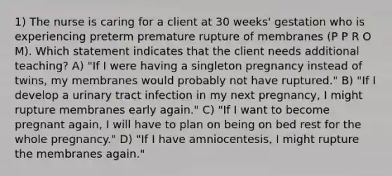 1) The nurse is caring for a client at 30 weeks' gestation who is experiencing preterm premature rupture of membranes (P P R O M). Which statement indicates that the client needs additional teaching? A) "If I were having a singleton pregnancy instead of twins, my membranes would probably not have ruptured." B) "If I develop a urinary tract infection in my next pregnancy, I might rupture membranes early again." C) "If I want to become pregnant again, I will have to plan on being on bed rest for the whole pregnancy." D) "If I have amniocentesis, I might rupture the membranes again."