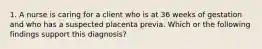 1. A nurse is caring for a client who is at 36 weeks of gestation and who has a suspected placenta previa. Which or the following findings support this diagnosis?