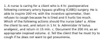 1. A nurse is caring for a client who is 4 hr. postoperative following coronary artery bypass grafting (CABG) surgery. He is able to inspire 200 mL with the incentive spirometer, then refuses to cough because he is tired and it hurts too much. Which of the following actions should the nurse take? a. Allow the client to rest, and return in 1 hr. b. Administer IV bolus analgesic, and return in 15 min. c. Document the 200 mL as an appropriate inspired volume. d. Tell the client that he must try to cough if he does not want to get pneumonia.