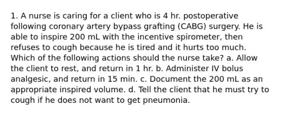 1. A nurse is caring for a client who is 4 hr. postoperative following coronary artery bypass grafting (CABG) surgery. He is able to inspire 200 mL with the incentive spirometer, then refuses to cough because he is tired and it hurts too much. Which of the following actions should the nurse take? a. Allow the client to rest, and return in 1 hr. b. Administer IV bolus analgesic, and return in 15 min. c. Document the 200 mL as an appropriate inspired volume. d. Tell the client that he must try to cough if he does not want to get pneumonia.