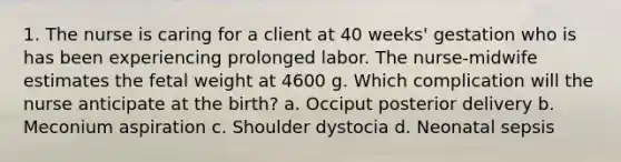 1. The nurse is caring for a client at 40 weeks' gestation who is has been experiencing prolonged labor. The nurse-midwife estimates the fetal weight at 4600 g. Which complication will the nurse anticipate at the birth? a. Occiput posterior delivery b. Meconium aspiration c. Shoulder dystocia d. Neonatal sepsis