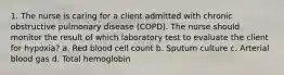 1. The nurse is caring for a client admitted with chronic obstructive pulmonary disease (COPD). The nurse should monitor the result of which laboratory test to evaluate the client for hypoxia? a. Red blood cell count b. Sputum culture c. Arterial blood gas d. Total hemoglobin