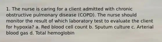 1. The nurse is caring for a client admitted with chronic obstructive pulmonary disease (COPD). The nurse should monitor the result of which laboratory test to evaluate the client for hypoxia? a. Red blood cell count b. Sputum culture c. Arterial blood gas d. Total hemoglobin