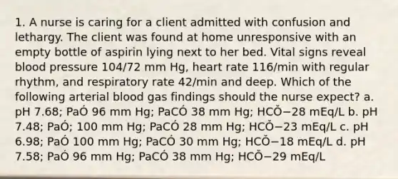 1. A nurse is caring for a client admitted with confusion and lethargy. The client was found at home unresponsive with an empty bottle of aspirin lying next to her bed. Vital signs reveal blood pressure 104/72 mm Hg, heart rate 116/min with regular rhythm, and respiratory rate 42/min and deep. Which of the following arterial blood gas findings should the nurse expect? a. pH 7.68; PaÓ 96 mm Hg; PaCÓ 38 mm Hg; HCǑ−28 mEq/L b. pH 7.48; PaÓ; 100 mm Hg; PaCÓ 28 mm Hg; HCǑ−23 mEq/L c. pH 6.98; PaÓ 100 mm Hg; PaCÓ 30 mm Hg; HCǑ−18 mEq/L d. pH 7.58; PaÓ 96 mm Hg; PaCÓ 38 mm Hg; HCǑ−29 mEq/L