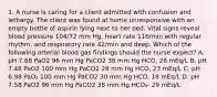 1. A nurse is caring for a client admitted with confusion and lethargy. The client was found at home unresponsive with an empty bottle of aspirin lying next to her bed. Vital signs reveal blood pressure 104/72 mm Hg, heart rate 116/min with regular rhythm, and respiratory rate 42/min and deep. Which of the following arterial blood gas findings should the nurse expect? A. pH 7.68 PaO2 96 mm Hg PaCO2 38 mm Hg HCO, 28 mEq/L B. pH 7.48 PaO2 100 mm Hg PaCO2 28 mm Hg HCO, 23 mEq/L C. pH 6.98 PaO₂ 100 mm Hg PaCO2 30 mm Hg HCO, 18 mEq/L D. pH 7.58 PaO2 96 mm Hg PaCO2 38 mm Hg HCO₂- 29 mEq/L