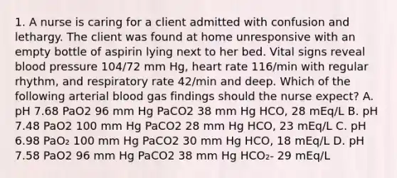 1. A nurse is caring for a client admitted with confusion and lethargy. The client was found at home unresponsive with an empty bottle of aspirin lying next to her bed. Vital signs reveal blood pressure 104/72 mm Hg, heart rate 116/min with regular rhythm, and respiratory rate 42/min and deep. Which of the following arterial blood gas findings should the nurse expect? A. pH 7.68 PaO2 96 mm Hg PaCO2 38 mm Hg HCO, 28 mEq/L B. pH 7.48 PaO2 100 mm Hg PaCO2 28 mm Hg HCO, 23 mEq/L C. pH 6.98 PaO₂ 100 mm Hg PaCO2 30 mm Hg HCO, 18 mEq/L D. pH 7.58 PaO2 96 mm Hg PaCO2 38 mm Hg HCO₂- 29 mEq/L