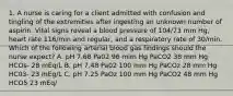 1. A nurse is caring for a client admitted with confusion and tingling of the extremities after ingesting an unknown number of aspirin. Vital signs reveal a blood pressure of 104/73 mm Hg, heart rate 116/min and regular, and a respiratory rate of 30/min. Which of the following arterial blood gas findings should the nurse expect? A. pH 7.68 Pa02 96 mim Hg PaCO2 38 mm Hg HCOs- 28 mEq/L B. pH 7.48 Pa02 100 mm Hg PaCOz 28 mm Hg HC03- 23 mEg/L C. pH 7.25 PaOz 100 mm Hg PaCO2 48 mm Hg HCO5 23 mEq/