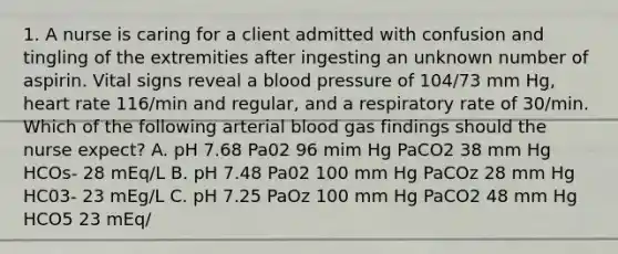 1. A nurse is caring for a client admitted with confusion and tingling of the extremities after ingesting an unknown number of aspirin. Vital signs reveal a blood pressure of 104/73 mm Hg, heart rate 116/min and regular, and a respiratory rate of 30/min. Which of the following arterial blood gas findings should the nurse expect? A. pH 7.68 Pa02 96 mim Hg PaCO2 38 mm Hg HCOs- 28 mEq/L B. pH 7.48 Pa02 100 mm Hg PaCOz 28 mm Hg HC03- 23 mEg/L C. pH 7.25 PaOz 100 mm Hg PaCO2 48 mm Hg HCO5 23 mEq/