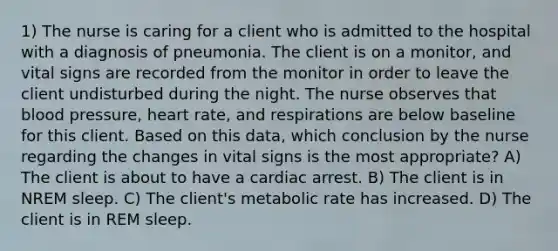 1) The nurse is caring for a client who is admitted to the hospital with a diagnosis of pneumonia. The client is on a monitor, and vital signs are recorded from the monitor in order to leave the client undisturbed during the night. The nurse observes that blood pressure, heart rate, and respirations are below baseline for this client. Based on this data, which conclusion by the nurse regarding the changes in vital signs is the most appropriate? A) The client is about to have a cardiac arrest. B) The client is in NREM sleep. C) The client's metabolic rate has increased. D) The client is in REM sleep.