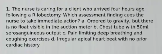 1. The nurse is caring for a client who arrived four hours ago following a R lobectomy. Which assessment finding cues the nurse to take immediate action? a. Ordered to gravity, but there is no float visible in the suction meter b. Chest tube with 50ml serosanguineous output c. Pain limiting deep breathing and coughing exercises d. Irregular apical heart beat with no prior cardiac history