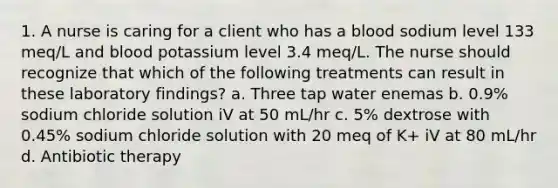 1. A nurse is caring for a client who has a blood sodium level 133 meq/L and blood potassium level 3.4 meq/L. The nurse should recognize that which of the following treatments can result in these laboratory findings? a. Three tap water enemas b. 0.9% sodium chloride solution iV at 50 mL/hr c. 5% dextrose with 0.45% sodium chloride solution with 20 meq of K+ iV at 80 mL/hr d. Antibiotic therapy