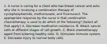 1. A nurse is caring for a client who has breast cancer and asks why she is receiving a combination therapy of cyclophosphamide, methotrexate, and fluorouracil. The appropriate response by the nurse is that combination chemotherapy is used to do which of the following? (Select all that apply.) A. Decrease medication resistance. B. Attack cancer cells at different stages of cell growth. C. Block chemotherapy agent from entering healthy cells. D. Stimulate immune system. E. Decrease injury to normal body cells.