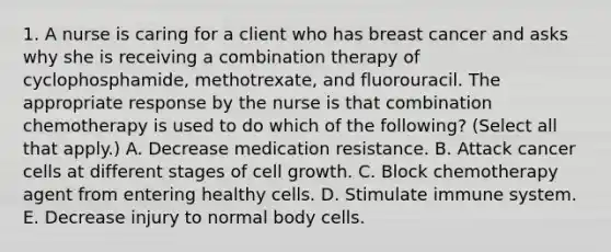 1. A nurse is caring for a client who has breast cancer and asks why she is receiving a combination therapy of cyclophosphamide, methotrexate, and fluorouracil. The appropriate response by the nurse is that combination chemotherapy is used to do which of the following? (Select all that apply.) A. Decrease medication resistance. B. Attack cancer cells at different stages of cell growth. C. Block chemotherapy agent from entering healthy cells. D. Stimulate immune system. E. Decrease injury to normal body cells.