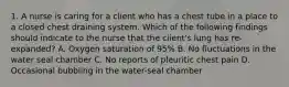 1. A nurse is caring for a client who has a chest tube in a place to a closed chest draining system. Which of the following findings should indicate to the nurse that the client's lung has re-expanded? A. Oxygen saturation of 95% B. No fluctuations in the water seal chamber C. No reports of pleuritic chest pain D. Occasional bubbling in the water-seal chamber