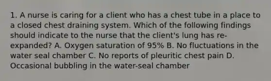 1. A nurse is caring for a client who has a chest tube in a place to a closed chest draining system. Which of the following findings should indicate to the nurse that the client's lung has re-expanded? A. Oxygen saturation of 95% B. No fluctuations in the water seal chamber C. No reports of pleuritic chest pain D. Occasional bubbling in the water-seal chamber