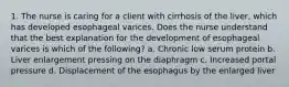 1. The nurse is caring for a client with cirrhosis of the liver, which has developed esophageal varices. Does the nurse understand that the best explanation for the development of esophageal varices is which of the following? a. Chronic low serum protein b. Liver enlargement pressing on the diaphragm c. Increased portal pressure d. Displacement of the esophagus by the enlarged liver