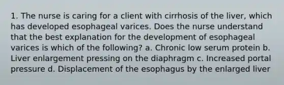 1. The nurse is caring for a client with cirrhosis of the liver, which has developed esophageal varices. Does the nurse understand that the best explanation for the development of esophageal varices is which of the following? a. Chronic low serum protein b. Liver enlargement pressing on the diaphragm c. Increased portal pressure d. Displacement of the esophagus by the enlarged liver