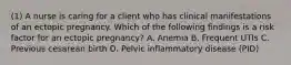 (1) A nurse is caring for a client who has clinical manifestations of an ectopic pregnancy. Which of the following findings is a risk factor for an ectopic pregnancy? A. Anemia B. Frequent UTIs C. Previous cesarean birth D. Pelvic inflammatory disease (PID)