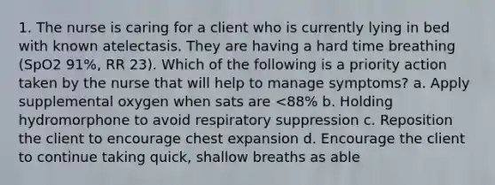 1. The nurse is caring for a client who is currently lying in bed with known atelectasis. They are having a hard time breathing (SpO2 91%, RR 23). Which of the following is a priority action taken by the nurse that will help to manage symptoms? a. Apply supplemental oxygen when sats are <88% b. Holding hydromorphone to avoid respiratory suppression c. Reposition the client to encourage chest expansion d. Encourage the client to continue taking quick, shallow breaths as able