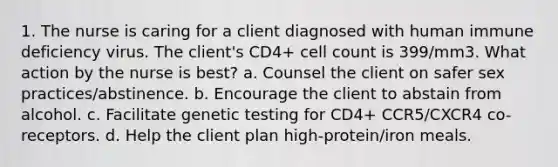 1. The nurse is caring for a client diagnosed with human immune deficiency virus. The client's CD4+ cell count is 399/mm3. What action by the nurse is best? a. Counsel the client on safer sex practices/abstinence. b. Encourage the client to abstain from alcohol. c. Facilitate genetic testing for CD4+ CCR5/CXCR4 co-receptors. d. Help the client plan high-protein/iron meals.