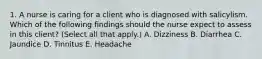 1. A nurse is caring for a client who is diagnosed with salicylism. Which of the following findings should the nurse expect to assess in this client? (Select all that apply.) A. Dizziness B. Diarrhea C. Jaundice D. Tinnitus E. Headache