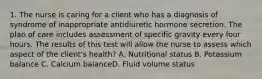 1. The nurse is caring for a client who has a diagnosis of syndrome of inappropriate antidiuretic hormone secretion. The plan of care includes assessment of specific gravity every four hours. The results of this test will allow the nurse to assess which aspect of the client's health? A. Nutritional status B. Potassium balance C. Calcium balanceD. Fluid volume status